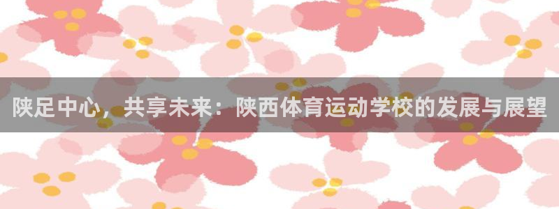 尊龙官网下载注册：陕足中心，共享未来：陕西体育运动学